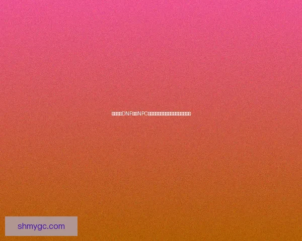 如何通过DNF中的NPC送礼物提升角色亲密度与奖励获取技巧